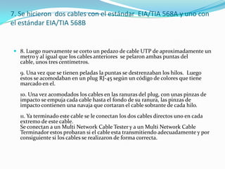 7. Se hicieron  dos cables con el estándar  EIA/TIA 568A y uno con el estándar EIA/TIA 568B8. Luego nuevamente se corto un pedazo de cable UTP de aproximadamente un metro y al igual que los cables anteriores  se pelaron ambas puntas del cable, unos tres centímetros.9. Una vez que se tienen peladas la puntas se destrenzaban los hilos.  Luego estos se acomodaban en un plug RJ-45 según un código de colores que tiene marcado en el.10. Una vez acomodados los cables en las ranuras del plug, con unas pinzas de impacto se empuja cada cable hasta el fondo de su ranura, las pinzas de impacto contienen una navaja que cortaran el cable sobrante de cada hilo.11. Ya terminado este cable se le conectan los dos cables directos uno en cada extremo de este cable.Se conectan a un Multi Network Cable Tester y a un Multi Network Cable Terminador estos probaran si el cable esta transmitiendo adecuadamente y por consiguiente si los cables se realizaron de forma correcta.