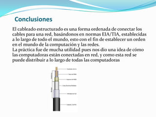 ConclusionesEl cableado estructurado es una forma ordenada de conectar los cables para una red, basándonos en normas EIA/TIA, establecidas a lo largo de todo el mundo, esto con el fin de establecer un orden en el mundo de la computación y las redes.La práctica fue de mucha utilidad pues nos dio una idea de cómo las computadoras están conectadas en red, y como esta red se puede distribuir a lo largo de todas las computadoras