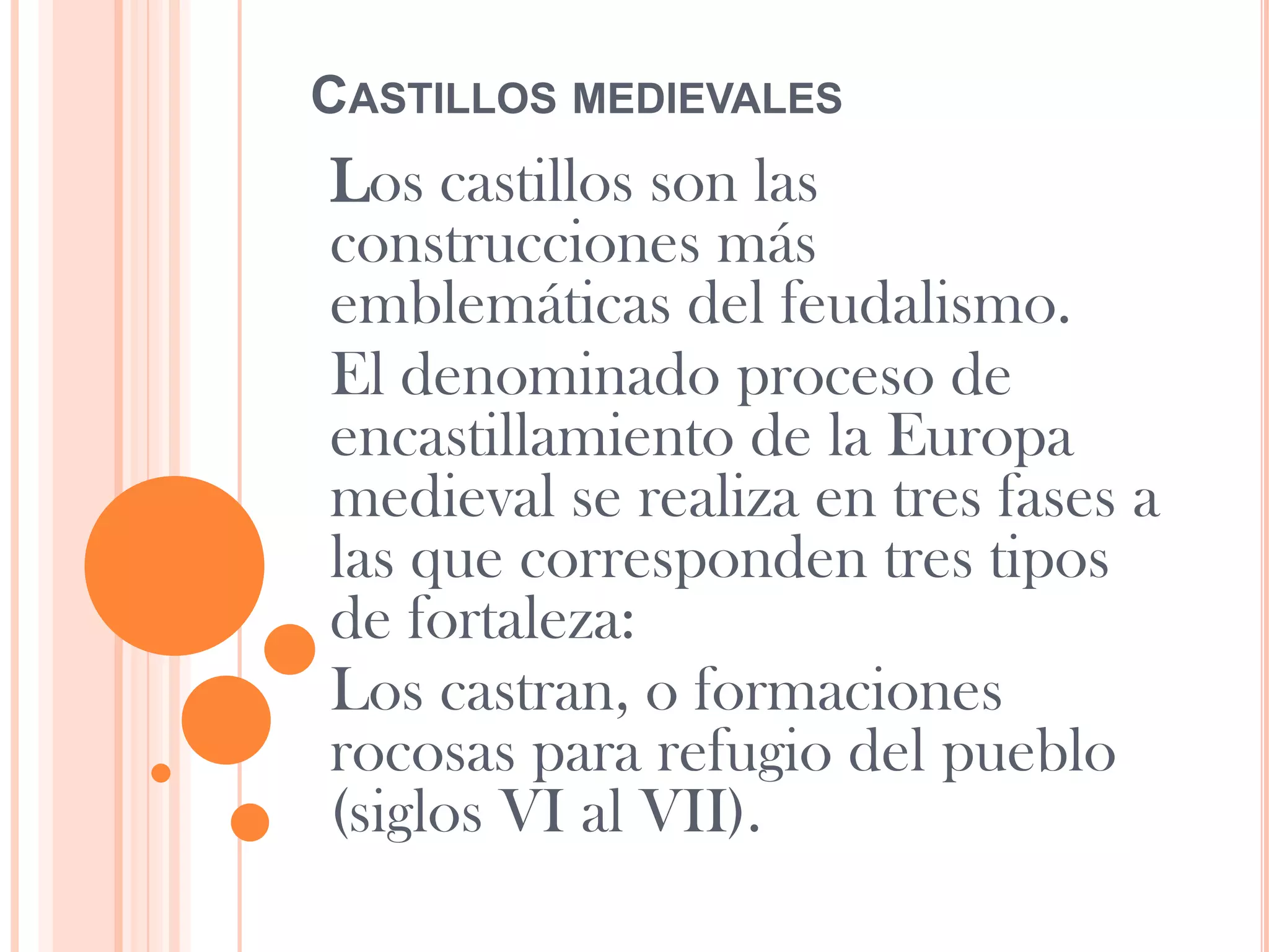 CASTILLOS MEDIEVALES
Los castillos son las
construcciones más
emblemáticas del feudalismo.
El denominado proceso de
encastillamiento de la Europa
medieval se realiza en tres fases a
las que corresponden tres tipos
de fortaleza:
Los castran, o formaciones
rocosas para refugio del pueblo
(siglos VI al VII).
 