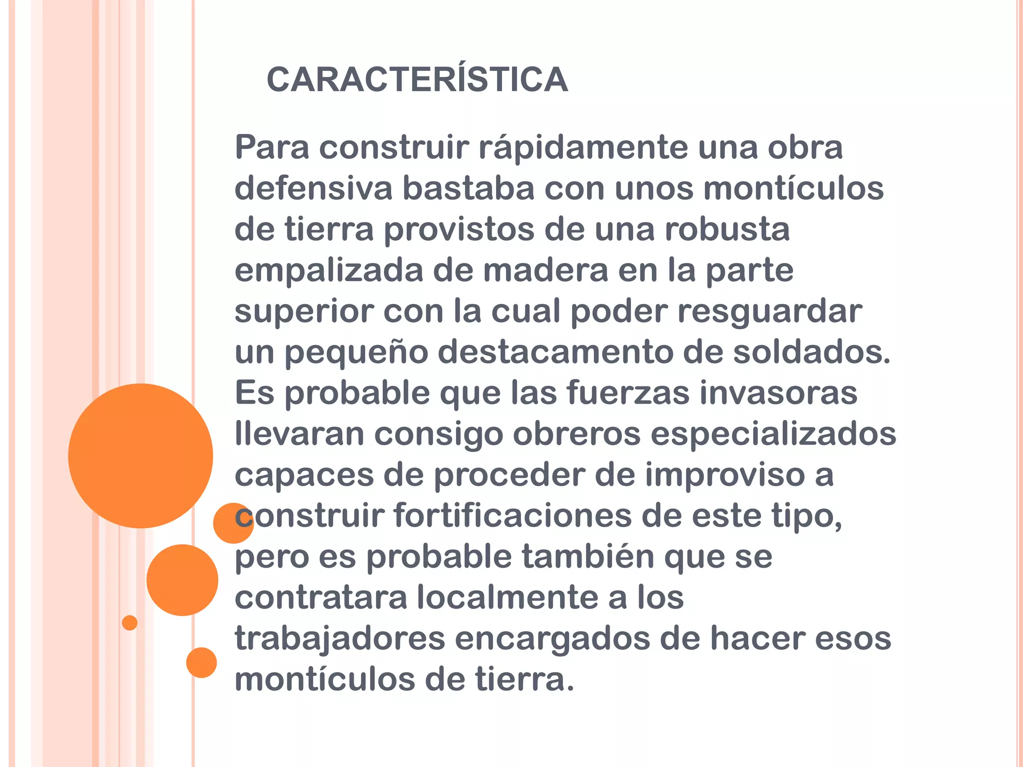 CARACTERÍSTICA
Para construir rápidamente una obra
defensiva bastaba con unos montículos
de tierra provistos de una robusta
empalizada de madera en la parte
superior con la cual poder resguardar
un pequeño destacamento de soldados.
Es probable que las fuerzas invasoras
llevaran consigo obreros especializados
capaces de proceder de improviso a
construir fortificaciones de este tipo,
pero es probable también que se
contratara localmente a los
trabajadores encargados de hacer esos
montículos de tierra.
 