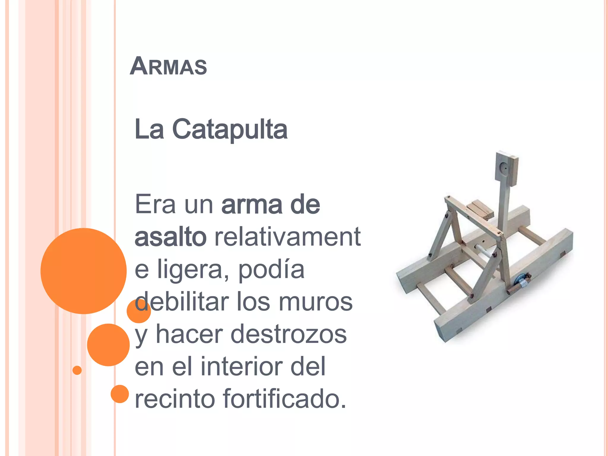 ARMAS

La Catapulta

Era un arma de
asalto relativament
e ligera, podía
debilitar los muros
y hacer destrozos
en el interior del
recinto fortificado.
 