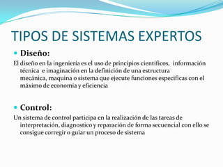 TIPOS DE SISTEMAS EXPERTOS
 Diseño:
El diseño en la ingeniería es el uso de principios científicos, información
   técnica e imaginación en la definición de una estructura
   mecánica, maquina o sistema que ejecute funciones especificas con el
   máximo de economía y eficiencia


 Control:
Un sistema de control participa en la realización de las tareas de
  interpretación, diagnostico y reparación de forma secuencial con ello se
  consigue corregir o guiar un proceso de sistema
 