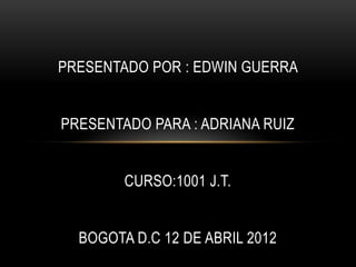PRESENTADO POR : EDWIN GUERRA


PRESENTADO PARA : ADRIANA RUIZ


        CURSO:1001 J.T.


  BOGOTA D.C 12 DE ABRIL 2012
 