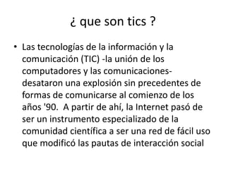 ¿ que son tics ?
• Las tecnologías de la información y la
  comunicación (TIC) -la unión de los
  computadores y las comunicaciones-
  desataron una explosión sin precedentes de
  formas de comunicarse al comienzo de los
  años '90. A partir de ahí, la Internet pasó de
  ser un instrumento especializado de la
  comunidad científica a ser una red de fácil uso
  que modificó las pautas de interacción social
 