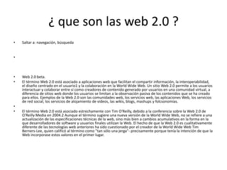 ¿ que son las web 2.0 ?
•   Saltar a: navegación, búsqueda


•



•   Web 2.0 beta.
•   El término Web 2.0 está asociado a aplicaciones web que facilitan el compartir información, la interoperabilidad,
    el diseño centrado en el usuario1 y la colaboración en la World Wide Web. Un sitio Web 2.0 permite a los usuarios
    interactuar y colaborar entre sí como creadores de contenido generado por usuarios en una comunidad virtual, a
    diferencia de sitios web donde los usuarios se limitan a la observación pasiva de los contenidos que se ha creado
    para ellos. Ejemplos de la Web 2.0 son las comunidades web, los servicios web, las aplicaciones Web, los servicios
    de red social, los servicios de alojamiento de videos, las wikis, blogs, mashups y folcsonomías.
•
•   El término Web 2.0 está asociado estrechamente con Tim O'Reilly, debido a la conferencia sobre la Web 2.0 de
    O'Reilly Media en 2004.2 Aunque el término sugiere una nueva versión de la World Wide Web, no se refiere a una
    actualización de las especificaciones técnicas de la web, sino más bien a cambios acumulativos en la forma en la
    que desarrolladores de software y usuarios finales utilizan la Web. El hecho de que la Web 2.0 es cualitativamente
    diferente de las tecnologías web anteriores ha sido cuestionado por el creador de la World Wide Web Tim
    Berners-Lee, quien calificó al término como "tan sólo una jerga"- precisamente porque tenía la intención de que la
    Web incorporase estos valores en el primer lugar.
 