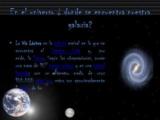 • La Vía Láctea es la galaxia espiral en la que se
  encuentra el Sistema Solar y, por
  ende, la Tierra. Según las observaciones, posee
  una masa de 1012 masas solares y es una espiral
  barrada; con un diámetro medio de unos
  100.000 años luz, estos son aproximadamente
  1 trillón de km
 