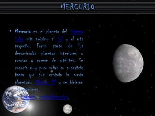 • Mercurio es el planeta del Sistema
  Solar más próximo al Sol y el más
  pequeño. Forma parte de los
  denominados planetas interiores o
  rocosos y carece de satélites. Se
  conocía muy poco sobre su superficie
  hasta que fue enviada la sonda
  planetaria Mariner 10 y se hicieron
  observaciones
  con radares y radiotelescopios.
 