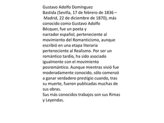 Gustavo Adolfo Domínguez
Bastida (Sevilla, 17 de febrero de 1836 –
Madrid, 22 de diciembre de 1870), más
conocido como Gustavo Adolfo
Bécquer, fue un poeta y
narrador español, perteneciente al
movimiento del Romanticismo, aunque
escribió en una etapa literaria
perteneciente al Realismo. Por ser un
romántico tardío, ha sido asociado
igualmente con el movimiento
posromántico. Aunque mientras vivió fue
moderadamente conocido, sólo comenzó
a ganar verdadero prestigio cuando, tras
su muerte, fueron publicadas muchas de
sus obras.
Sus más conocidos trabajos son sus Rimas
y Leyendas.
 