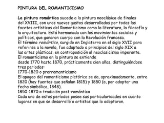PINTURA DEL ROMANTICISMO
La pintura romántica sucede a la pintura neoclásica de finales
del XVIII, con unos nuevos gustos desarrollados por todas las
facetas artísticas del Romanticismo como la literatura, la filosofía y
la arquitectura. Está hermanada con los movimientos sociales y
políticos, que ganaron cuerpo con la Revolución francesa.
El término romántico, surgido en Inglaterra en el siglo XVII para
referirse a la novela, fue adaptado a principios del siglo XIX a
las artes plásticas, en contraposición al neoclasicismo imperante.
El romanticismo en la pintura se extiende
desde 1770 hasta 1870, prácticamente cien años, distinguiéndose
tres periodos:
1770-1820 o prerromanticismo
El apogeo del romanticismo pictórico se da, aproximadamente, entre
1820 (hay fuentes que señalan 1815) y 1850 (o, por adoptar una
fecha simbólica, 1848).
1850-1870 o tradición post-romántica
Cada uno de estos períodos posee sus particularidades en cuanto
lugares en que se desarrolló o artistas que lo adoptaron.
 