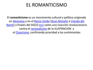 EL ROMANTICISMO
El romanticismo es un movimiento cultural y político originado
en Alemania y en el Reino Unido (Gran Bretaña e Irlanda del
Norte) a finales del SIGLO XVIII como una reacción revolucionaria
contra el racionalismo de la ILUSTRACION y
el Clasicismo, confiriendo prioridad a los sentimientos
 