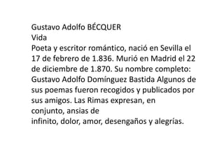 Gustavo Adolfo BÉCQUER
Vida
Poeta y escritor romántico, nació en Sevilla el
17 de febrero de 1.836. Murió en Madrid el 22
de diciembre de 1.870. Su nombre completo:
Gustavo Adolfo Domínguez Bastida Algunos de
sus poemas fueron recogidos y publicados por
sus amigos. Las Rimas expresan, en
conjunto, ansias de
infinito, dolor, amor, desengaños y alegrías.
 