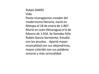Rubén DARÍO
Vida
Poeta nicaragüense creador del
modernismo literario, nació en
Metapa el 18 de enero de 1.867.
Murió en León (Nicaragua) el 6 de
febrero de 1.916. Se llamaba Félix
Rubén García Sarmiento. Estudió
con los jesuitas. . Aportó mayor
musicalidad con sus alejandrinos,
mayor colorido con sus palabras
sonoras y más sensualidad
 