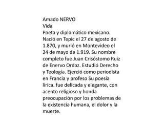 Amado NERVO
Vida
Poeta y diplomático mexicano.
Nació en Tepic el 27 de agosto de
1.870, y murió en Montevideo el
24 de mayo de 1.919. Su nombre
completo fue Juan Crisóstomo Ruiz
de Enervo Ordaz. Estudió Derecho
y Teología. Ejerció como periodista
en Francia y profeso Su poesía
lírica. fue delicada y elegante, con
acento religioso y honda
preocupación por los problemas de
la existencia humana, el dolor y la
muerte.
 