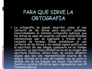PARA QUE SIRVE LA
ORTOGRAFIA
 La ortografía se puede describir como el uso

correcto de las letras para escribir palabras.
Concretamente el término ortografía subraya que
las letras se usan de acuerdo con unas determinadas
convenciones que se expresan a través de un
conjunto de normas. Éstas establecen el uso
correcto de las letras y los demás signos gráficos en
la escritura de una lengua cualquiera en un tiempo
concreto. La escritura alfabética es en su origen una
escritura fonética. Ahora bien, no existe alfabeto
alguno que sea una representación exacta de su
lengua. Incluso en el caso del español, que es junto al
alemán una de las lenguas que mejor representa su
fonética, existen 28 letras para representar sus 24
fonemas básicos

 