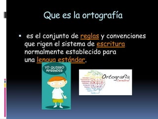 Que es la ortografía
 es el conjunto de reglas y convenciones

que rigen el sistema de escritura
normalmente establecido para
una lengua estándar.

 