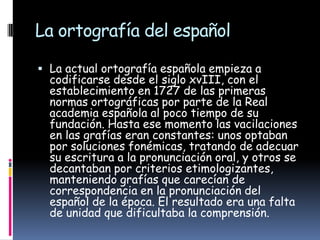La ortografía del español
 La actual ortografía española empieza a

codificarse desde el siglo xvIII, con el
establecimiento en 1727 de las primeras
normas ortográficas por parte de la Real
academia española al poco tiempo de su
fundación. Hasta ese momento las vacilaciones
en las grafías eran constantes: unos optaban
por soluciones fonémicas, tratando de adecuar
su escritura a la pronunciación oral, y otros se
decantaban por criterios etimologizantes,
manteniendo grafías que carecían de
correspondencia en la pronunciación del
español de la época. El resultado era una falta
de unidad que dificultaba la comprensión.

 