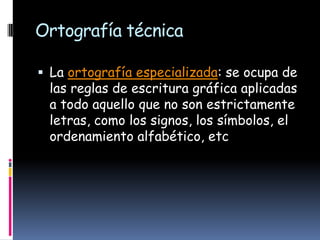 Ortografía técnica
 La ortografía especializada: se ocupa de

las reglas de escritura gráfica aplicadas
a todo aquello que no son estrictamente
letras, como los signos, los símbolos, el
ordenamiento alfabético, etc

 