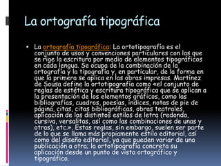 La ortografía tipográfica
 La ortografía tipográfica: La ortotipografía es el

conjunto de usos y convenciones particulares con las que
se rige la escritura por medio de elementos tipográficos
en cada lengua. Se ocupa de la combinación de la
ortografía y la tipografía y, en particular, de la forma en
que la primera se aplica en las obras impresas. Martínez
de Sousa define la ortotipografía como «el conjunto de
reglas de estética y escritura tipográfica que se aplican a
la presentación de los elementos gráficos, como las
bibliografías, cuadros, poesías, índices, notas de pie de
página, citas, citas bibliográficas, obras teatrales,
aplicación de los distintos estilos de letra (redonda,
cursiva, versalitas, así como las combinaciones de unas y
otras), etc.». Estas reglas, sin embargo, suelen ser parte
de lo que se llama más propiamente estilo editorial, así
como del diseño editorial, ya que pueden variar de una
publicación a otra; la ortotipografía concreta su
aplicación desde un punto de vista ortográfico y
tipográfico.

 