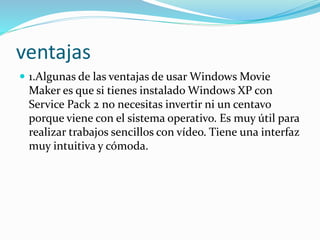 ventajas
 1.Algunas de las ventajas de usar Windows Movie
Maker es que si tienes instalado Windows XP con
Service Pack 2 no necesitas invertir ni un centavo
porque viene con el sistema operativo. Es muy útil para
realizar trabajos sencillos con vídeo. Tiene una interfaz
muy intuitiva y cómoda.
 