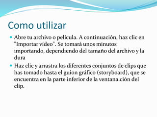 Como utilizar
 Abre tu archivo o película. A continuación, haz clic en
"Importar vídeo". Se tomará unos minutos
importando, dependiendo del tamaño del archivo y la
dura
 Haz clic y arrastra los diferentes conjuntos de clips que
has tomado hasta el guion gráfico (storyboard), que se
encuentra en la parte inferior de la ventana.ción del
clip.
 