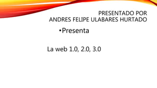 PRESENTADO POR
ANDRES FELIPE ULABARES HURTADO
•Presenta
La web 1.0, 2.0, 3.0
 