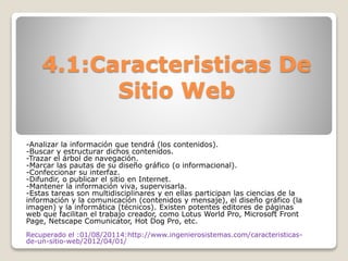 4.1:Caracteristicas De
Sitio Web
-Analizar la información que tendrá (los contenidos).
-Buscar y estructurar dichos contenidos.
-Trazar el árbol de navegación.
-Marcar las pautas de su diseño gráfico (o informacional).
-Confeccionar su interfaz.
-Difundir, o publicar el sitio en Internet.
-Mantener la información viva, supervisarla.
-Estas tareas son multidisciplinares y en ellas participan las ciencias de la
información y la comunicación (contenidos y mensaje), el diseño gráfico (la
imagen) y la informática (técnicos). Existen potentes editores de páginas
web que facilitan el trabajo creador, como Lotus World Pro, Microsoft Front
Page, Netscape Comunicator, Hot Dog Pro, etc.
Recuperado el :01/08/20114:http://www.ingenierosistemas.com/caracteristicas-
de-un-sitio-web/2012/04/01/
 