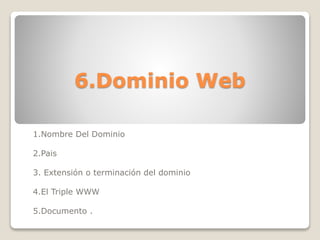 6.Dominio Web
1.Nombre Del Dominio
2.Pais
3. Extensión o terminación del dominio
4.El Triple WWW
5.Documento .
 