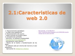 2.1:Caracteristicas de
web 2.0
1. Posicionamiento estratégico
- La Web como plataforma
2. Posicionamiento del usuario
- Usted controla sus propios datos
3. Competencias centrales
- Servicios, no software empaquetado
- Arquitectura de la participación
- Actualización costo efectiva
- Mezcla de la fuente y transformación de los
datos
- El software está por encima del nivel de un solo
dispositivo.
- Aprovechar la inteligencia colectiva
-
- Recuperado el 01/08/2014
- http://web2facsalud.blogspot.com/2009/08/caracte
risticas-de-la-web-20.html
 