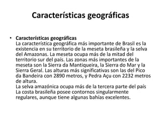 Características geográficasCaracterísticas geográficasLa característica geográfica más importante de Brasil es la existencia en su territorio de la meseta brasileña y la selva del Amazonas. La meseta ocupa más de la mitad del territorio sur del país. Las zonas más importantes de la meseta son la Sierra da Mantiqueira, la Sierra do Mar y la Sierra Geral. Las alturas más significativas son las del Pico da Bandeira con 2890 metros, y PedraAçu con 2232 metros de altura.La selva amazónica ocupa más de la tercera parte del paísLa costa brasileña posee contornos singularmente regulares, aunque tiene algunas bahías excelentes.