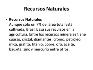 Recursos NaturalesRecursos NaturalesAunque sólo un 7% del área total está cultivada, Brasil basa sus recursos en la agricultura. Entre los recursos minerales tiene cuarzo, cristal, diamantes, cromo, petróleo, mica, grafito, titanio, cobre, oro, aceite, bauxita, zinc y mercurio entre otros.
