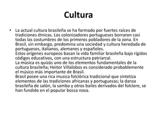 CulturaLa actual cultura brasileña se ha formado por fuertes raíces de tradiciones étnicas. Los colonizadores portugueses borraron casi todas las costumbres de los primeros pobladores de la zona. En Brasil, sin embargo, predomina una sociedad y cultura heredada de portugueses, italianos, alemanes y españoles.Estos orígenes europeos basan la vida familiar brasileña bajo rígidos códigos educativos, con una estructura patriarcal. La música es quizás uno de los elementos fundamentales de la cultura brasileña; Heitor Villalobos es considerado probablemente el músico más importante de Brasil.Brasil posee una rica musica folclórica tradicional que sintetiza elementos de las tradiciones africanas y portuguesas; la danza brasileña de salón, la samba y otros bailes derivados del folclore, se han fundido en el popular bossa nova.