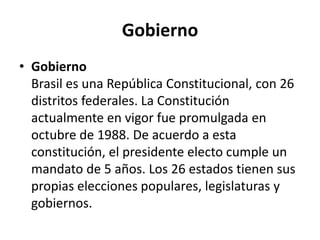 GobiernoGobiernoBrasil es una República Constitucional, con 26 distritos federales. La Constitución actualmente en vigor fue promulgada en octubre de 1988. De acuerdo a esta constitución, el presidente electo cumple un mandato de 5 años. Los 26 estados tienen sus propias elecciones populares, legislaturas y gobiernos.