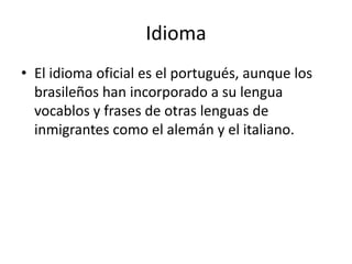 Idioma El idioma oficial es el portugués, aunque los brasileños han incorporado a su lengua vocablos y frases de otras lenguas de inmigrantes como el alemán y el italiano.