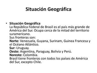 Situación GeográficaSituación GeográficaLa República Federal de Brasil es el país más grande de América del Sur. Ocupa cerca de la mitad del territorio suramericano.Sus fronteras son:Norte: Venezuela, Guyana, Surinam, Guinea Francesa y el Océano Atlántico.Sur: Uruguay.Oeste: Argentina, Paraguay, Bolivia y Perú.Noreste: Colombia.Brasil tiene fronteras con todos los países de América del Sur, excepto Chile.
