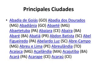 Principales CiudadesAbadia de Goiás (GO) Abadia dos Dourados (MG) Abadiânia (GO) Abaeté (MG) Abaetetuba (PA) Abaiara (CE) Abaíra (BA) Abaré (BA) Abatiá (PR) Abdon Batista (SC) Abel Figueiredo (PA) Abelardo Luz (SC) Abre-Campo (MG) Abreu e Lima (PE) Abreulândia (TO) Acaiaca (MG) Açailândia (MA) Acajutiba (BA) Acará (PA) Acarape (CE) Acaraú (CE)