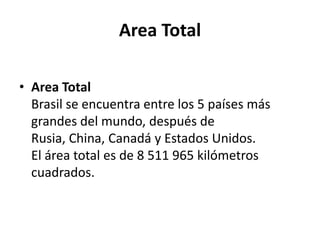 Area TotalArea TotalBrasil se encuentra entre los 5 países más grandes del mundo, después de Rusia, China, Canadá y Estados Unidos.El área total es de 8 511 965 kilómetros cuadrados.