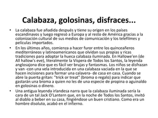 Calabaza, golosinas, disfraces...La calabaza fue añadida después y tiene su origen en los países escandinavos y luego regresó a Europa y al resto de América gracias a la colonización cultural de sus medios de comunicación y los telefilmes y películas importados.En los últimos años, comienza a hacer furor entre los quinceañeros mediterráneos y latinoamericanos que olvidan sus propias y ricas tradiciones para adoptar la hueca calabaza iluminada. En Hallowe'en (de Allhallow'seve), literalmente la Víspera de Todos los Santos, la leyenda anglosajona dice que es fácil ver brujas y fantasmas. Los niños se disfrazan y van -con una vela introducida en una calabaza vaciada en la que se hacen incisiones para formar una calavera- de casa en casa. Cuando se abre la puerta gritan: "trickortreat" (broma o regalo) para indicar que gastarán una broma a quien no les de una especie de propina o aguinaldo en golosinas o dinero.Una antigua leyenda irlandesa narra que la calabaza iluminada sería la cara de un tal Jack O'Lantern que, en la noche de Todos los Santos, invitó al diablo a beber en su casa, fingiéndose un buen cristiano. Como era un hombre disoluto, acabó en el infierno.