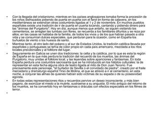 Con la llegada del cristianismo, mientras en los países anglosajones tomaba forma la procesión de los niños disfrazados pidiendo de puerta en puerta con el farol en forma de calavera, en los mediterráneos se extendían otras costumbres ligadas al 1 y 2 de noviembre. En muchos pueblos españoles existe una tradición de ir de puerta en puerta tocando, cantando y pidiendo dinero para las "ánimas del Purgatorio". Hoy en día, aunque menos que antaño, se siguen visitando los cementerios, se arreglan las tumbas con flores, se recuerda a los familiares difuntos y se reza por ellos; en las casas se hablaba de la familia, de todos los vivos y de los que habían pasado a otra vida y se consumían dulces especiales, que perduran para la ocasión, como en España los buñuelos de viento o los huesos de santo.Mientras tanto, al otro lado del océano y al sur de Estados Unidos, la tradición católica llevada por españoles y portugueses se teñía de color propio en cada país americano, mezclada a los ritos locales precoloniales y al folklore del lugar.Seguramente en Galicia se unen dos tradiciones: la celta y la católica, por lo que es esta la región de España en la que más perdura la tradición del recuerdo de los muertos, las ánimas del Purgatorio, muy unidas al folklore local, y las leyendas sobre apariciones y fantasmas. En toda España perdura una costumbre sacrosanta que se ha introducido en los hábitos culturales: la de representar en esta fecha alguna obra de teatro ligada al mito de Don Juan Tenorio. Fue precisamente este personaje, "el burlador de Sevilla o el convidado de piedra", creado por el fraile mercedario y dramaturgo español Tirso de Molina, el que se atrevió a ir al cementerio, en esta noche, a conjurar las almas de quienes habían sido víctimas de su espada o de su posesividad egoísta.En todas estas representaciones ritos y recuerdos pervive un deseo inconsciente, y más bien pagano, de exorcizar el miedo a la muerte, sustraerse a su angustia. El mito antiguo del retorno de los muertos, se ha convertido hoy en fantasmas o dráculas con efectos especiales en los filmes de terror.