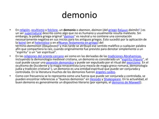 demonioEn religión, ocultismo y folclore, un demonio o daemon, daimon (del griego δαίμων daimôn1 ) es un ser supernatural descrito como algo que no es humano y usualmente resulta malévolo. Sin embargo, la palabra griega original "daimon" es neutral y no contiene una connotación necesariamente negativa en sus inicios para los antiguos griegos. Esto sucedió por la aplicación de la koiné (en el helenístico y en elNuevo Testamento en griego) del término daimonion (δαιμόνιον)2 y más tarde se atribuyó ese sentido maléfico a cualquier palabra afín que compartiera la raíz, cuando originalmente fue previsto para denotar simplemente a un "espíritu" o un "ser espiritual".En las religiones del oriente cercano así como en las derivadas de las tradiciones Abrahamicas, incluyendo la demonología medieval cristiana, un demonio es considerado un "espíritu impuro", el cual puede causar una posesión demoniáca y puede ser expulsado por el ritual del exorcismo. En el ocultismo de Occidente y la magia renacentista (una mezcla de magia greco-romana, demonología judía y tradición cristiana3 ), un demonio es una entidad espiritual que puede ser conjurada y controlada. En la literatura muchos de los demonios fueron ángeles caídos.Como con frecuencia se lo representa como una fuerza que puede ser conjurada y controlada, se pueden encontrar referencias a "buenos demonios" en Hesiodo y Shakespeare. En la actualidad, el buen demonio es generalmente un dispositivo literario (por ejemplo, el demonio de Maxwell).