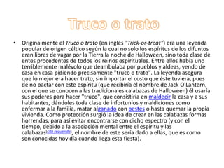 Truco o tratoOriginalmente el Truco o trato (en inglés "Trick-or-treat") era una leyenda popular de origen céltico según la cual no solo los espíritus de los difuntos eran libres de vagar por la Tierra la noche de Halloween, sino toda clase de entes procedentes de todos los reinos espirituales. Entre ellos había uno terriblemente malévolo que deambulaba por pueblos y aldeas, yendo de casa en casa pidiendo precisamente "truco o trato". La leyenda asegura que lo mejor era hacer trato, sin importar el costo que éste tuviera, pues de no pactar con este espíritu (que recibiría el nombre de Jack O'Lantern, con el que se conocen a las tradicionales calabazas de Halloween) él usaría sus poderes para hacer "truco", que consistiría en maldecir la casa y a sus habitantes, dándoles toda clase de infortunios y maldiciones como enfermar a la familia, matar alganado con pestes o hasta quemar la propia vivienda. Como protección surgió la idea de crear en las calabazas formas horrendas, para así evitar encontrarse con dicho espectro (y con el tiempo, debido a la asociación mental entre el espíritu y las calabazas[cita requerida], el nombre de este sería dado a ellas, que es como son conocidas hoy día cuando llega esta fiesta).