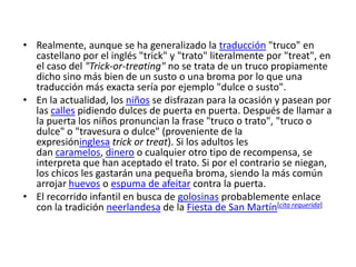 Realmente, aunque se ha generalizado la traducción "truco" en castellano por el inglés "trick" y "trato" literalmente por "treat", en el caso del "Trick-or-treating" no se trata de un truco propiamente dicho sino más bien de un susto o una broma por lo que una traducción más exacta sería por ejemplo "dulce o susto".En la actualidad, los niños se disfrazan para la ocasión y pasean por las calles pidiendo dulces de puerta en puerta. Después de llamar a la puerta los niños pronuncian la frase "truco o trato", "truco o dulce" o "travesura o dulce" (proveniente de la expresióninglesa trickortreat). Si los adultos les dan caramelos, dinero o cualquier otro tipo de recompensa, se interpreta que han aceptado el trato. Si por el contrario se niegan, los chicos les gastarán una pequeña broma, siendo la más común arrojar huevos o espuma de afeitar contra la puerta.El recorrido infantil en busca de golosinas probablemente enlace con la tradición neerlandesa de la Fiesta de San Martín[cita requerida]