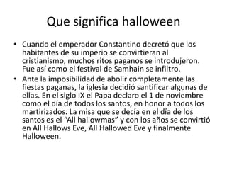 Que significa halloween Cuando el emperador Constantino decretó que los habitantes de su imperio se convirtieran al cristianismo, muchos ritos paganos se introdujeron. Fue así como el festival de Samhain se infiltro.Ante la imposibilidad de abolir completamente las fiestas paganas, la iglesia decidió santificar algunas de ellas. En el siglo IX el Papa declaro el 1 de noviembre como el día de todos los santos, en honor a todos los martirizados. La misa que se decía en el día de los santos es el “Allhallowmas” y con los años se convirtió en AllHallowsEve, AllHallowedEve y finalmente Halloween.