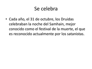 Se celebra Cada año, el 31 de octubre, los Druidas celebraban la noche del Samhain, mejor conocido como el festival de la muerte, el que es reconocido actualmente por los satanistas.