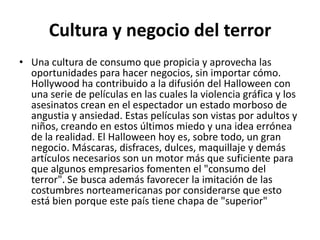 Cultura y negocio del terrorUna cultura de consumo que propicia y aprovecha las oportunidades para hacer negocios, sin importar cómo. Hollywood ha contribuido a la difusión del Halloween con una serie de películas en las cuales la violencia gráfica y los asesinatos crean en el espectador un estado morboso de angustia y ansiedad. Estas películas son vistas por adultos y niños, creando en estos últimos miedo y una idea errónea de la realidad. El Halloween hoy es, sobre todo, un gran negocio. Máscaras, disfraces, dulces, maquillaje y demás artículos necesarios son un motor más que suficiente para que algunos empresarios fomenten el "consumo del terror". Se busca además favorecer la imitación de las costumbres norteamericanas por considerarse que esto está bien porque este país tiene chapa de "superior"