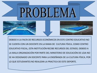 DEBIDO A LA FALTA DE RECURSOS ECONÓMICOS EN ESTE CENTRO EDUCATIVO NO 
SE CUENTA CON UN DOCENTE EN LA RAMA DE CULTURA FÍSICA, COMO CENTRO 
EDUCATIVO FISCAL, ESTA INSTITUCIÓN RECIBE RECURSOS DEL ESTADO, DEBIDO A 
LA MALA ORGANIZACIÓN POR PARTE DEL MINISTERIO DE EDUCACIÓN DE LOJA NO 
SE HA DESIGNADO UN DOCENTE PARA LA ENSEÑANZA DE LA CULTURA FÍSICA, POR 
LO QUE ESTUDIANTES NO REALIZAN LA PRACTICA DE ESTE DEPORTE. 
 