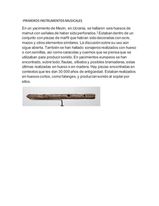 -PRIMEROS INSTRUMENTOS MUSICALES
En un yacimiento de Mezin, en Ucrania, se hallaron seis huesos de
mamut con señales de haber sido perforados.1
Estaban dentro de un
conjunto con piezas de marfil que habían sido decoradas con ocre,
mazos y otros elementos similares. La discusiónsobre su uso aún
sigue abierta. También se han hallado sonajeros realizados con hueso
o con semillas, así como caracolas y cuernos que se piensa que se
utilizaban para producirsonido. En yacimientos europeos se han
encontrado, sobre todo,flautas, silbatos y posibles bramaderas,estas
últimas realizadas en hueso o en madera. Hay piezas encontradas en
contextos que les dan 30 000 años de antigüedad. Estaban realizados
en huesos cortos, como falanges,y producíansonido al soplar por
ellos.
 