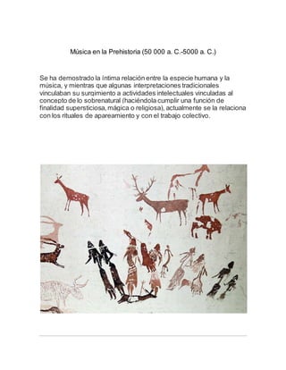 Música en la Prehistoria (50 000 a. C.-5000 a. C.)
Se ha demostrado la íntima relación entre la especie humana y la
música, y mientras que algunas interpretaciones tradicionales
vinculaban su surgimiento a actividades intelectuales vinculadas al
concepto de lo sobrenatural (haciéndola cumplir una función de
finalidad supersticiosa,mágica o religiosa), actualmente se la relaciona
con los rituales de apareamiento y con el trabajo colectivo.
 