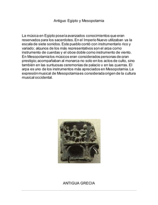 Antiguo Egipto y Mesopotamia
La música en Egipto poseíaavanzados conocimientos que eran
reservados para los sacerdotes.En el Imperio Nuevo utilizaban ya la
escala de siete sonidos.Este pueblo contó con instrumentario rico y
variado; algunos de los más representativos son el arpa como
instrumento de cuerdas y el oboe doble como instrumento de viento.
En Mesopotamialos músicos eran considerados personas de gran
prestigio;acompañaban al monarca no solo en los actos de culto, sino
también en las suntuosas ceremonias de palacio y en las guerras. El
arpa es uno de los instrumentos más apreciados en Mesopotamia.La
expresiónmusical de Mesopotamiaes consideradaorigen de la cultura
musical occidental.
ANTIGUA GRECIA
 