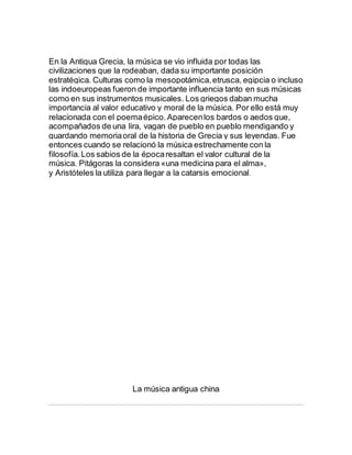 En la Antigua Grecia, la música se vio influida por todas las
civilizaciones que la rodeaban, dada su importante posición
estratégica. Culturas como la mesopotámica,etrusca, egipcia o incluso
las indoeuropeas fueron de importante influencia tanto en sus músicas
como en sus instrumentos musicales. Los griegos daban mucha
importancia al valor educativo y moral de la música. Por ello está muy
relacionada con el poemaépico.Aparecenlos bardos o aedos que,
acompañados de una lira, vagan de pueblo en pueblo mendigando y
guardando memoriaoral de la historia de Grecia y sus leyendas. Fue
entonces cuando se relacionó la música estrechamente con la
filosofía.Los sabios de la épocaresaltan el valor cultural de la
música. Pitágoras la considera «una medicina para el alma»,
y Aristóteles la utiliza para llegar a la catarsis emocional.
La música antigua china
 