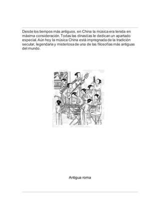 Desde los tiempos más antiguos, en China la música era tenida en
máxima consideración.Todas las dinastías le dedican un apartado
especial.Aún hoy la música China está impregnada de la tradición
secular, legendaria y misteriosade una de las filosofías más antiguas
del mundo.
Antigua roma
 